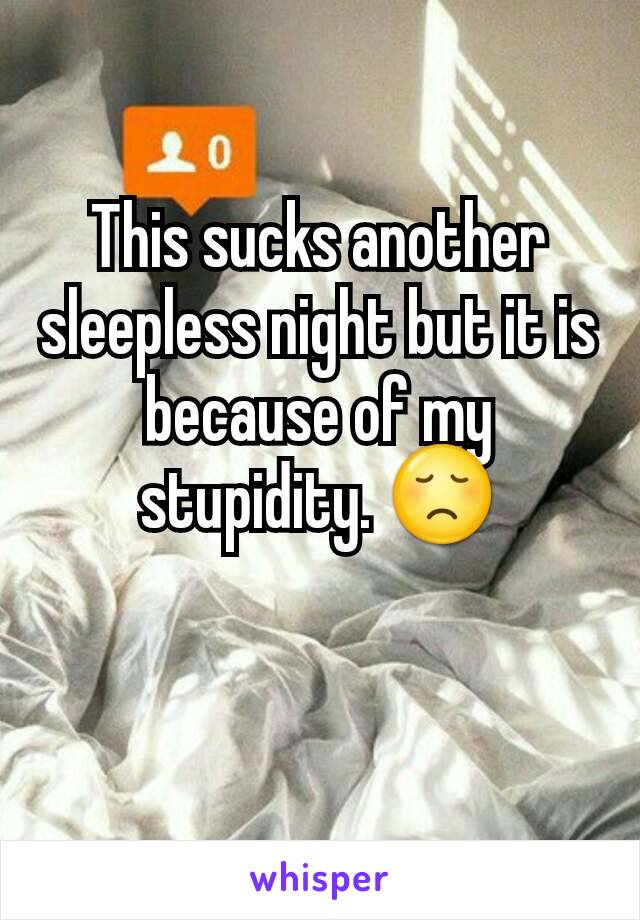 This sucks another sleepless night but it is because of my stupidity. 😞