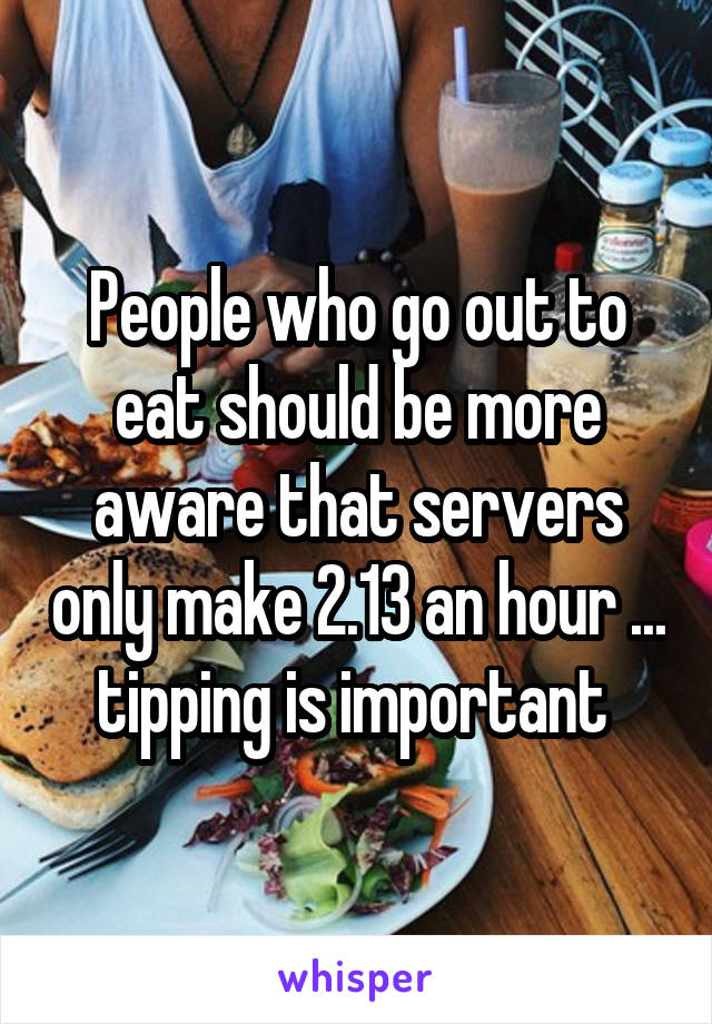 People who go out to eat should be more aware that servers only make 2.13 an hour ... tipping is important 