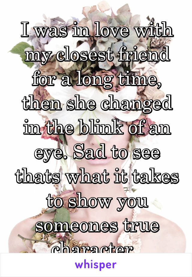 I was in love with my closest friend for a long time, then she changed in the blink of an eye. Sad to see thats what it takes to show you someones true character. 