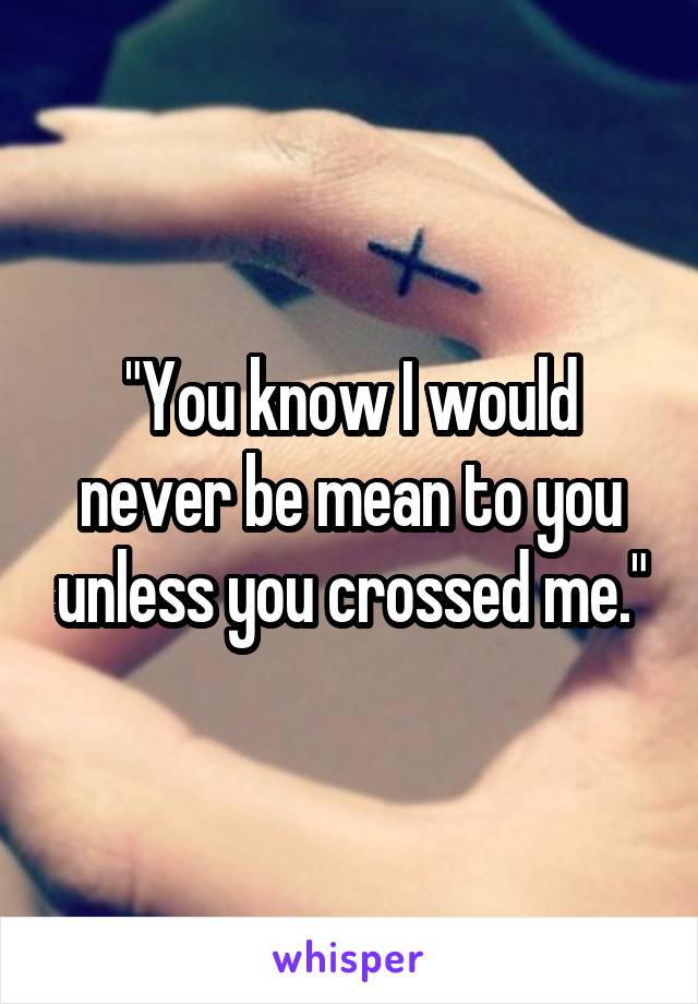 "You know I would never be mean to you unless you crossed me."