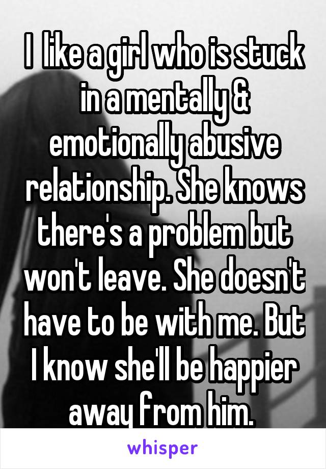 I  like a girl who is stuck in a mentally & emotionally abusive relationship. She knows there's a problem but won't leave. She doesn't have to be with me. But I know she'll be happier away from him. 