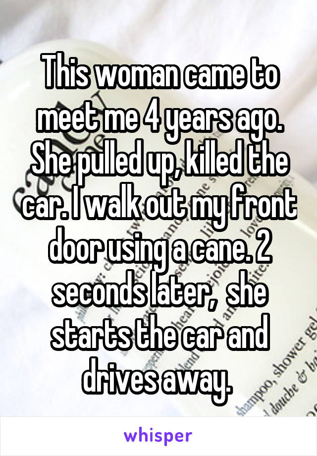 This woman came to meet me 4 years ago. She pulled up, killed the car. I walk out my front door using a cane. 2 seconds later,  she starts the car and drives away. 