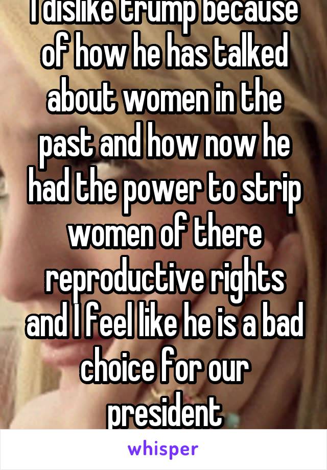 I dislike trump because of how he has talked about women in the past and how now he had the power to strip women of there reproductive rights and I feel like he is a bad choice for our president
