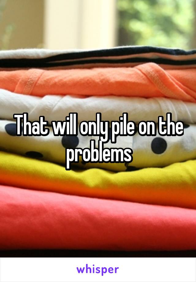 That will only pile on the problems