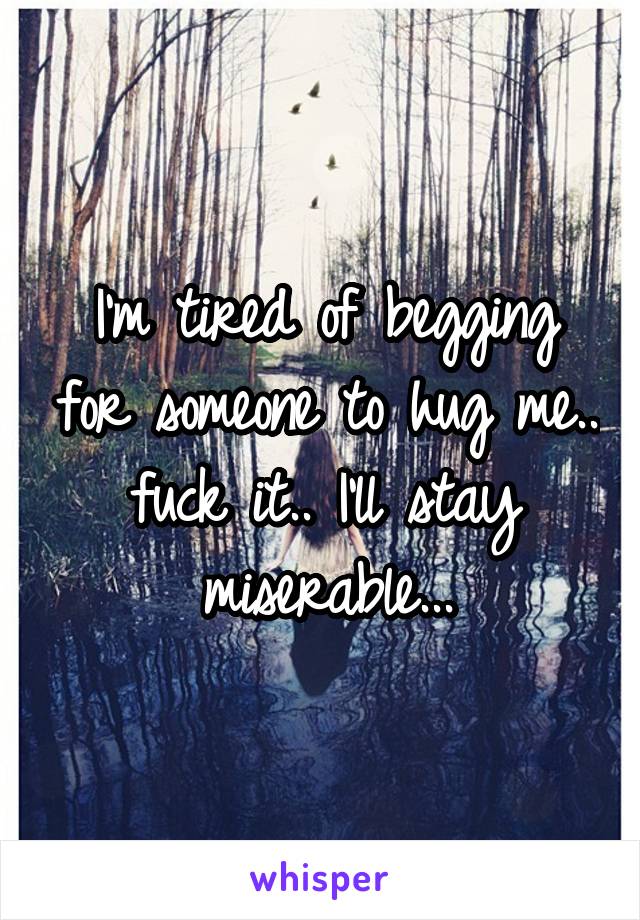 I'm tired of begging for someone to hug me.. fuck it.. I'll stay miserable...