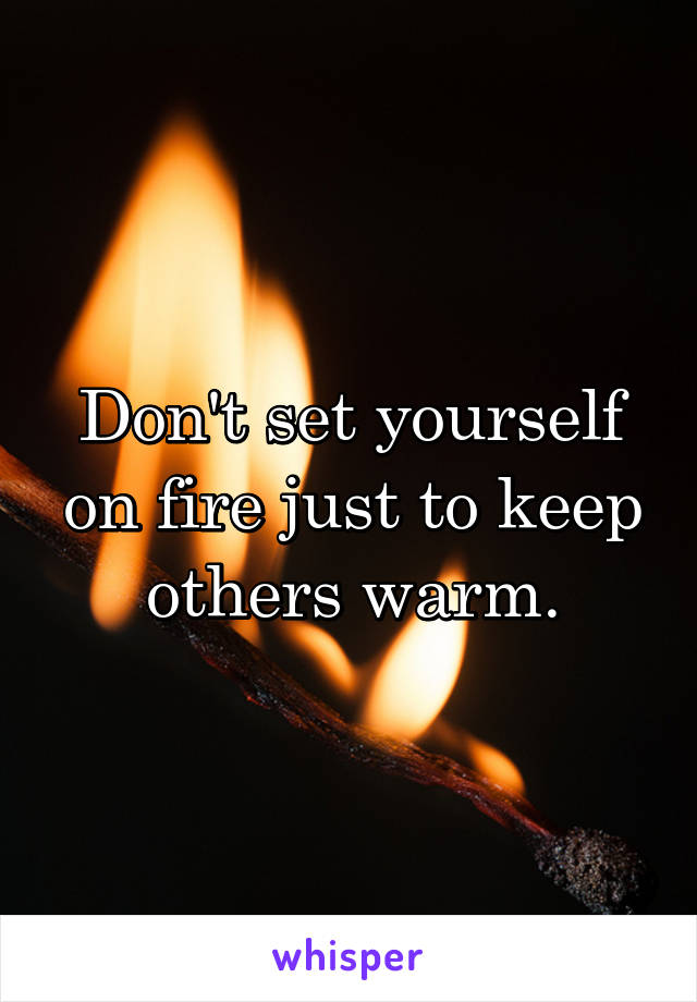 Don't set yourself on fire just to keep others warm.