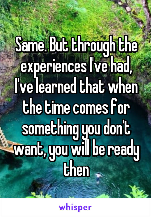 Same. But through the experiences I've had, I've learned that when the time comes for something you don't want, you will be ready then