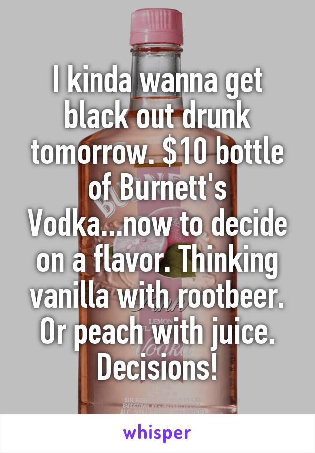 I kinda wanna get black out drunk tomorrow. $10 bottle of Burnett's Vodka...now to decide on a flavor. Thinking vanilla with rootbeer.
Or peach with juice. Decisions!