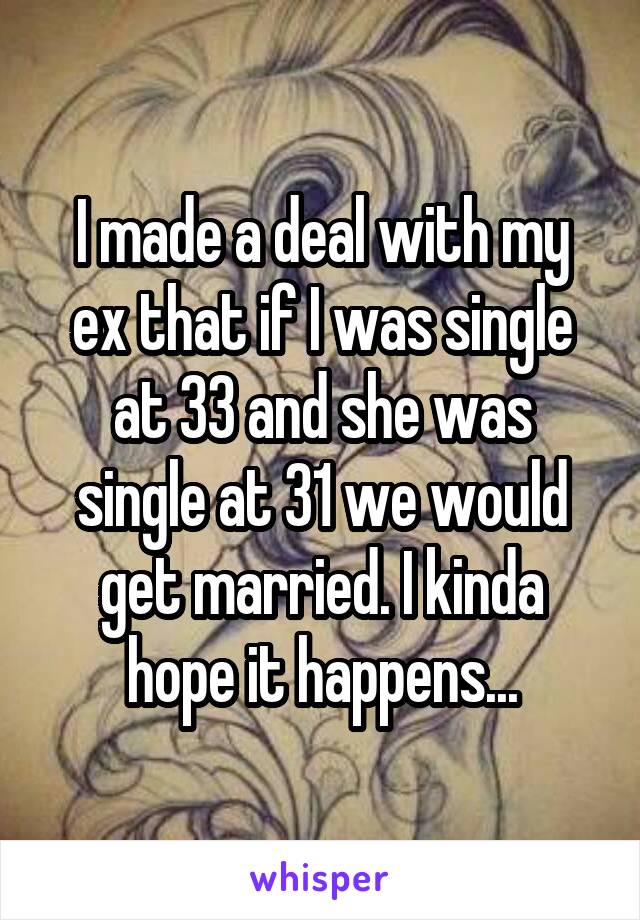 I made a deal with my ex that if I was single at 33 and she was single at 31 we would get married. I kinda hope it happens...