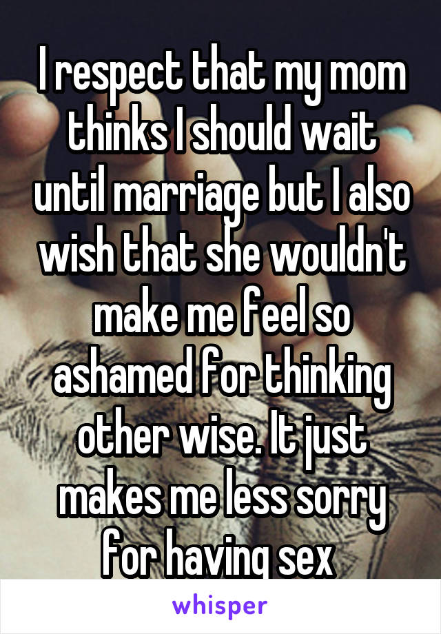 I respect that my mom thinks I should wait until marriage but I also wish that she wouldn't make me feel so ashamed for thinking other wise. It just makes me less sorry for having sex 