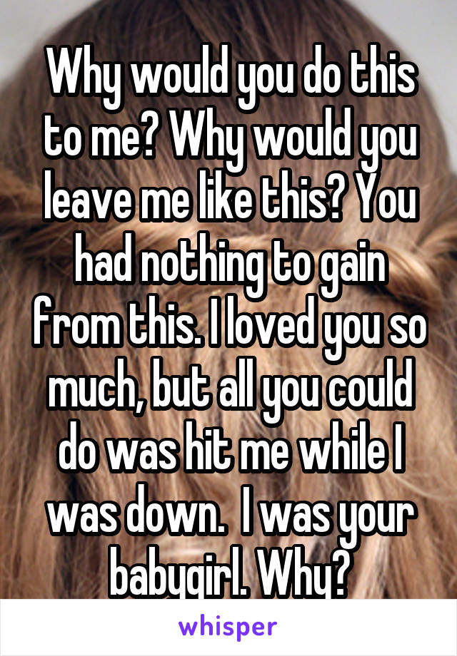 Why would you do this to me? Why would you leave me like this? You had nothing to gain from this. I loved you so much, but all you could do was hit me while I was down.  I was your babygirl. Why?