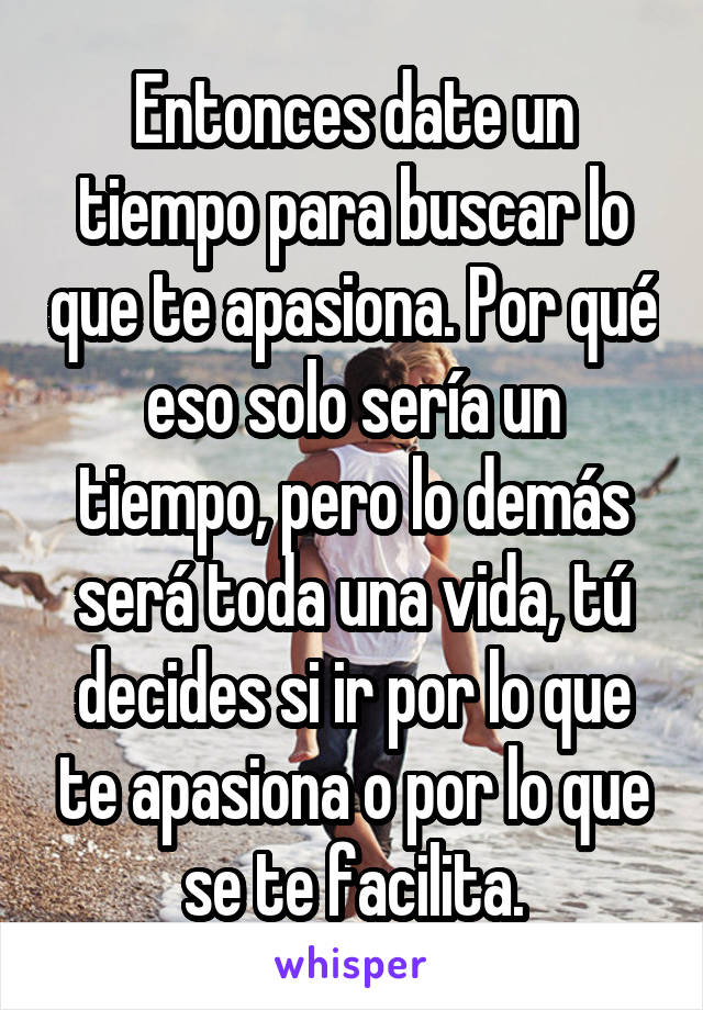 Entonces date un tiempo para buscar lo que te apasiona. Por qué eso solo sería un tiempo, pero lo demás será toda una vida, tú decides si ir por lo que te apasiona o por lo que se te facilita.