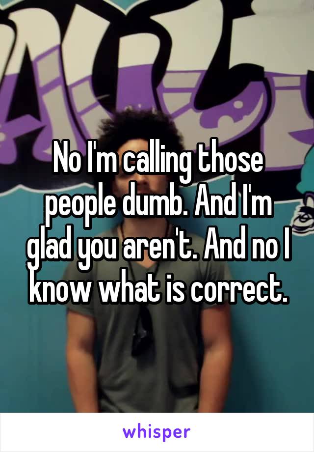 No I'm calling those people dumb. And I'm glad you aren't. And no I know what is correct.