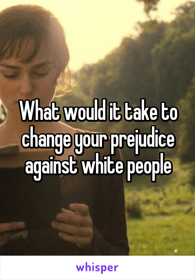 What would it take to change your prejudice against white people