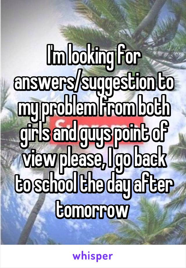 I'm looking for answers/suggestion to my problem from both girls and guys point of view please, I go back to school the day after tomorrow 