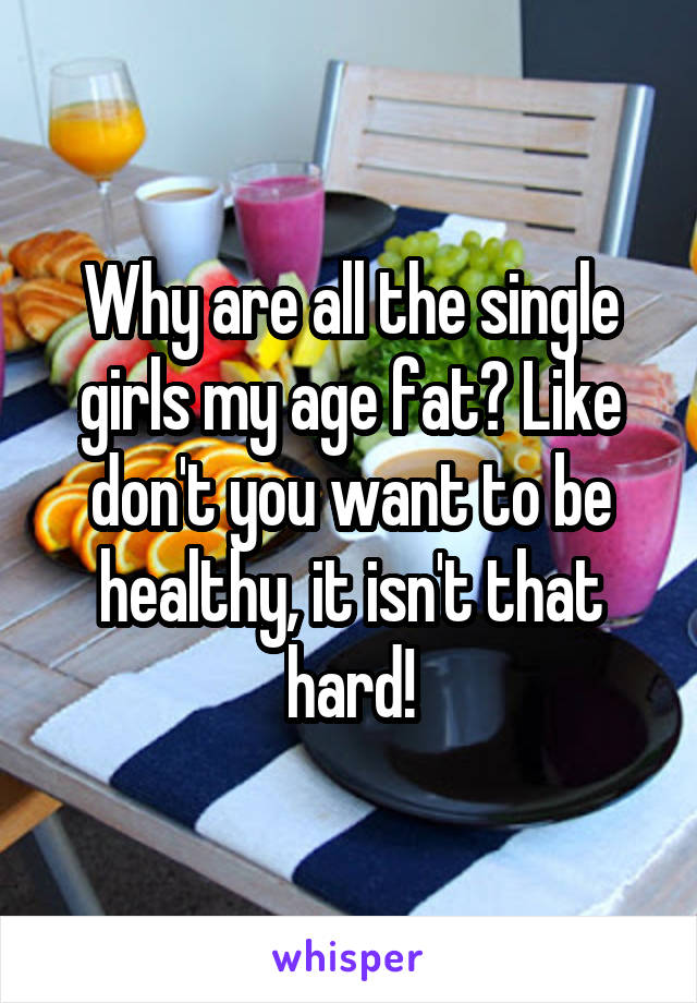 Why are all the single girls my age fat? Like don't you want to be healthy, it isn't that hard!