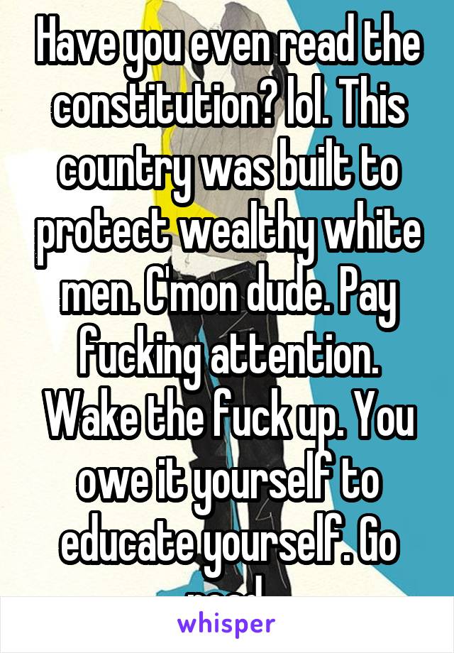 Have you even read the constitution? lol. This country was built to protect wealthy white men. C'mon dude. Pay fucking attention. Wake the fuck up. You owe it yourself to educate yourself. Go read 