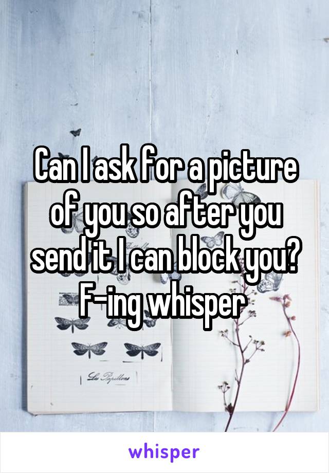 Can I ask for a picture of you so after you send it I can block you? F-ing whisper 