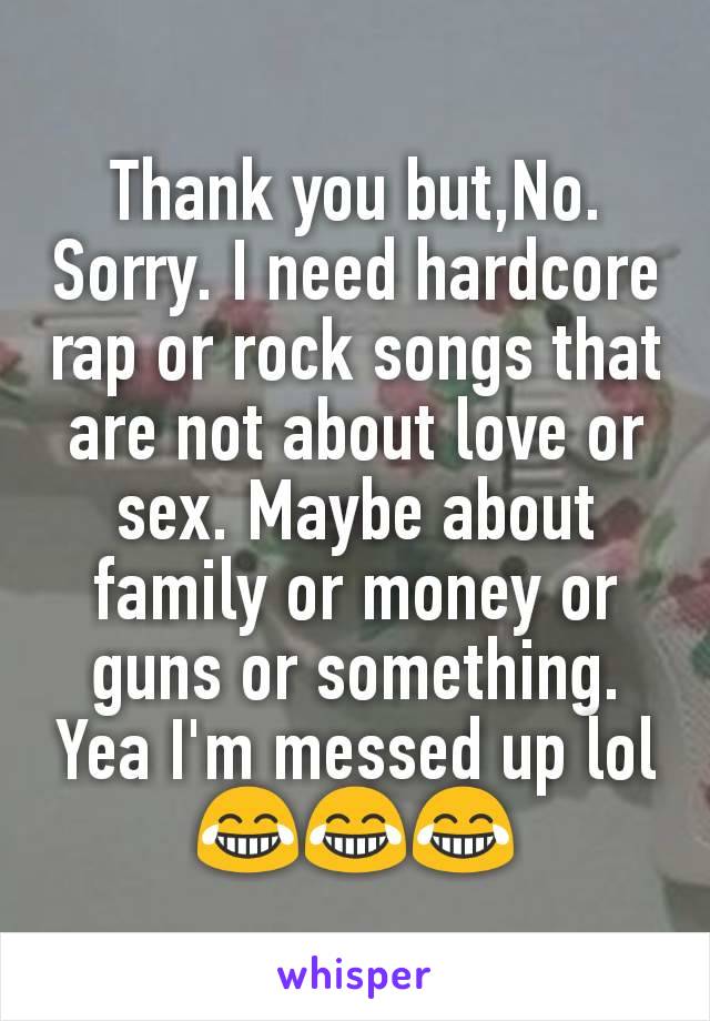 Thank you but,No. Sorry. I need hardcore rap or rock songs that are not about love or sex. Maybe about family or money or guns or something. Yea I'm messed up lol😂😂😂