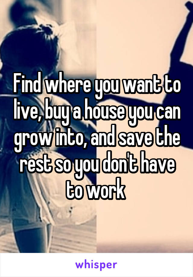 Find where you want to live, buy a house you can grow into, and save the rest so you don't have to work 