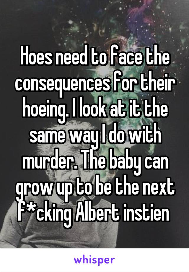 Hoes need to face the consequences for their hoeing. I look at it the same way I do with murder. The baby can grow up to be the next f*cking Albert instien 