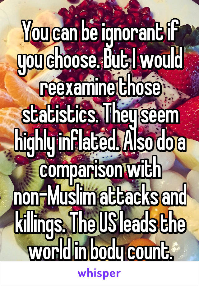 You can be ignorant if you choose. But I would reexamine those statistics. They seem highly inflated. Also do a comparison with non-Muslim attacks and killings. The US leads the world in body count.