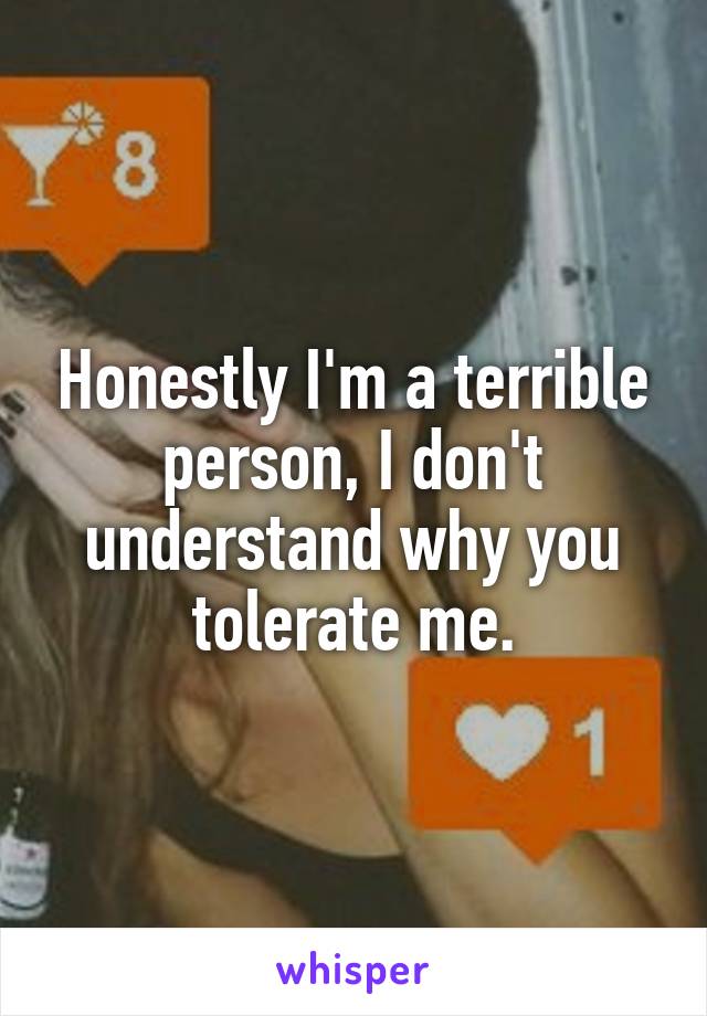 Honestly I'm a terrible person, I don't understand why you tolerate me.