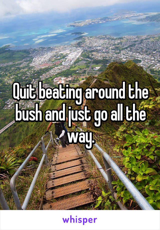 Quit beating around the bush and just go all the way.