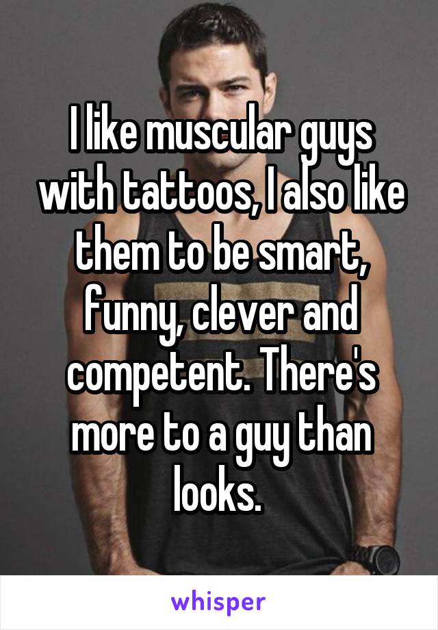 I like muscular guys with tattoos, I also like them to be smart, funny, clever and competent. There's more to a guy than looks. 