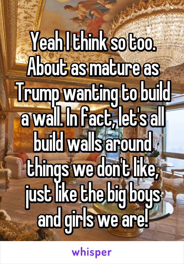 Yeah I think so too. About as mature as Trump wanting to build a wall. In fact, let's all build walls around things we don't like, just like the big boys and girls we are!