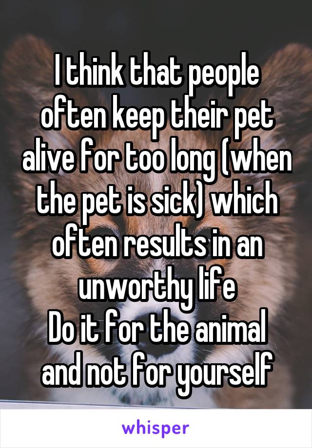 I think that people often keep their pet alive for too long (when the pet is sick) which often results in an unworthy life
Do it for the animal and not for yourself