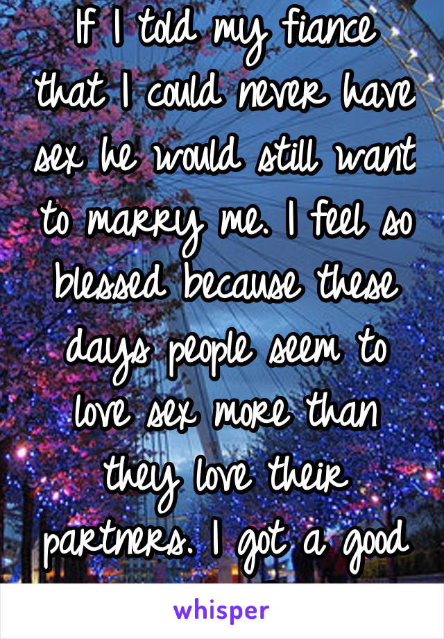 If I told my fiance that I could never have sex he would still want to marry me. I feel so blessed because these days people seem to love sex more than they love their partners. I got a good one. <3