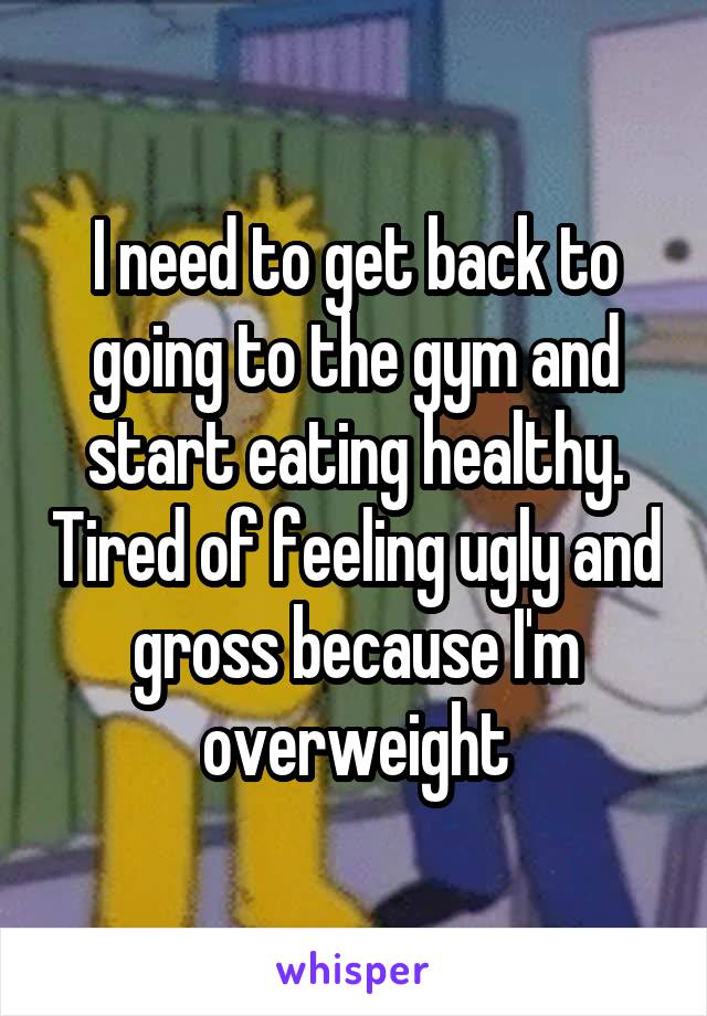 I need to get back to going to the gym and start eating healthy. Tired of feeling ugly and gross because I'm overweight