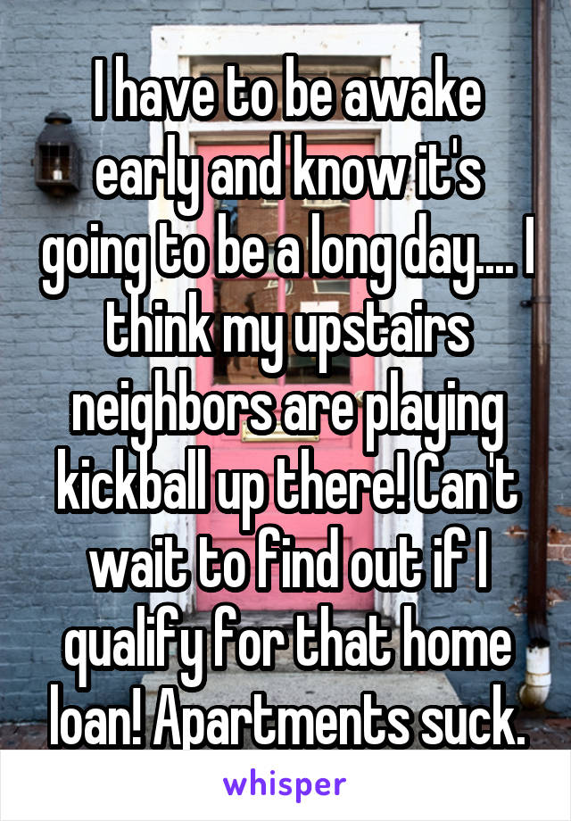 I have to be awake early and know it's going to be a long day.... I think my upstairs neighbors are playing kickball up there! Can't wait to find out if I qualify for that home loan! Apartments suck.