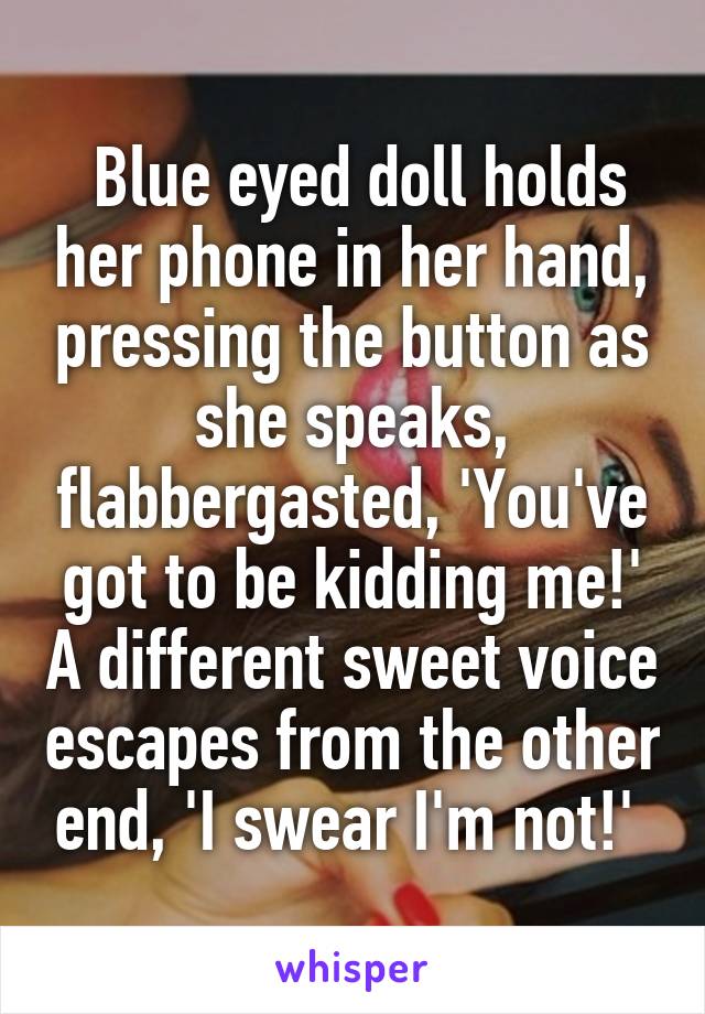  Blue eyed doll holds her phone in her hand, pressing the button as she speaks, flabbergasted, 'You've got to be kidding me!' A different sweet voice escapes from the other end, 'I swear I'm not!' 