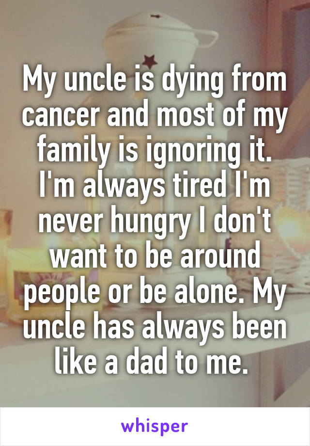 My uncle is dying from cancer and most of my family is ignoring it. I'm always tired I'm never hungry I don't want to be around people or be alone. My uncle has always been like a dad to me. 