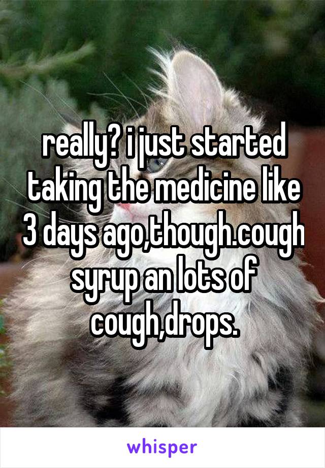 really? i just started taking the medicine like 3 days ago,though.cough syrup an lots of cough,drops.