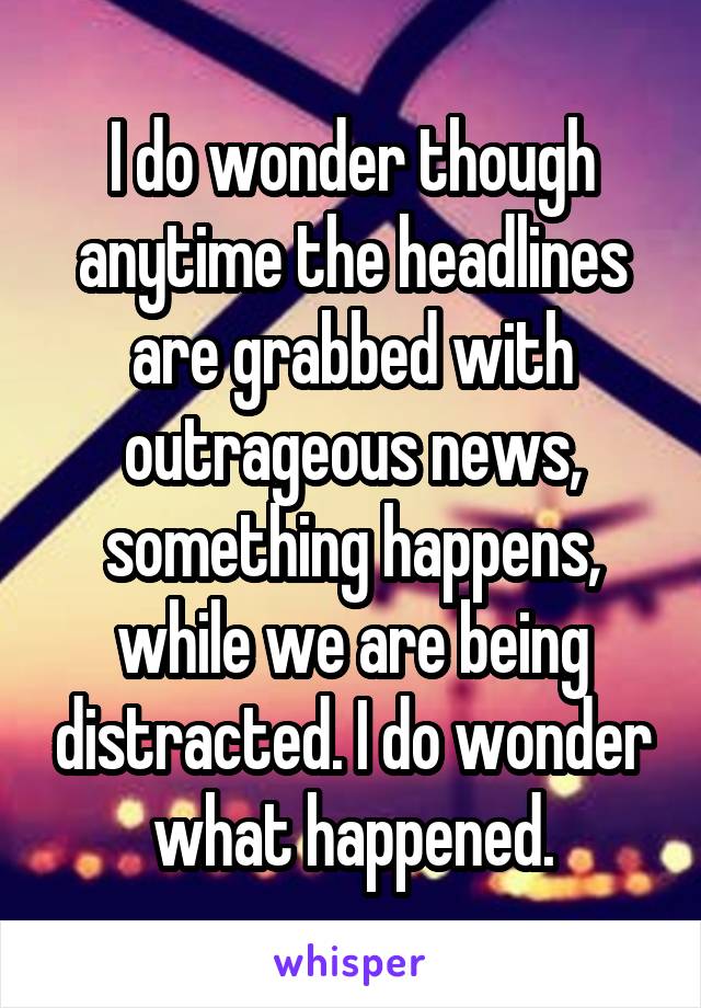 I do wonder though anytime the headlines are grabbed with outrageous news, something happens, while we are being distracted. I do wonder what happened.