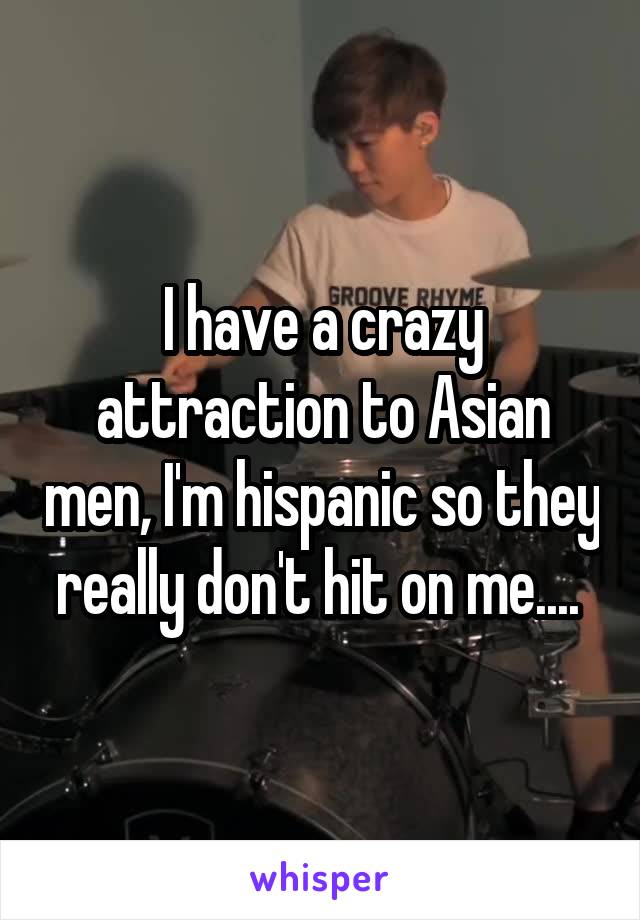 I have a crazy attraction to Asian men, I'm hispanic so they really don't hit on me.... 