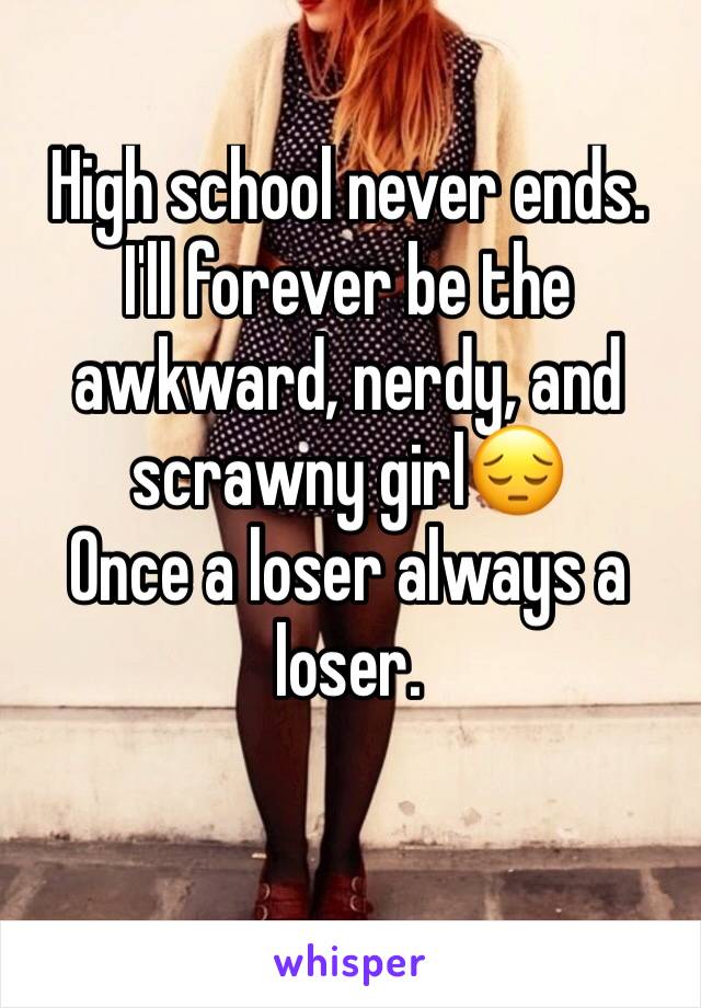 High school never ends.
I'll forever be the awkward, nerdy, and scrawny girl😔
Once a loser always a loser.