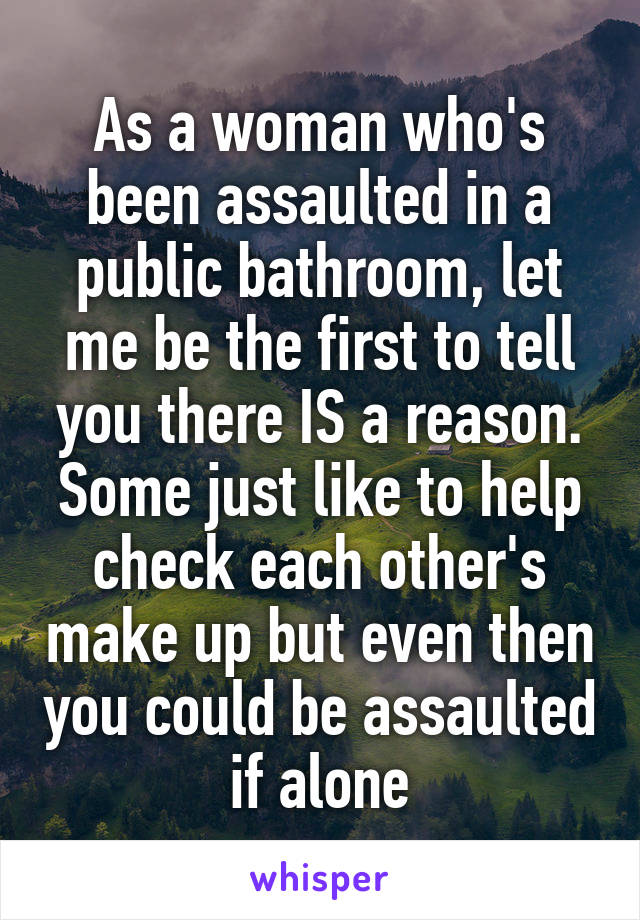 As a woman who's been assaulted in a public bathroom, let me be the first to tell you there IS a reason. Some just like to help check each other's make up but even then you could be assaulted if alone