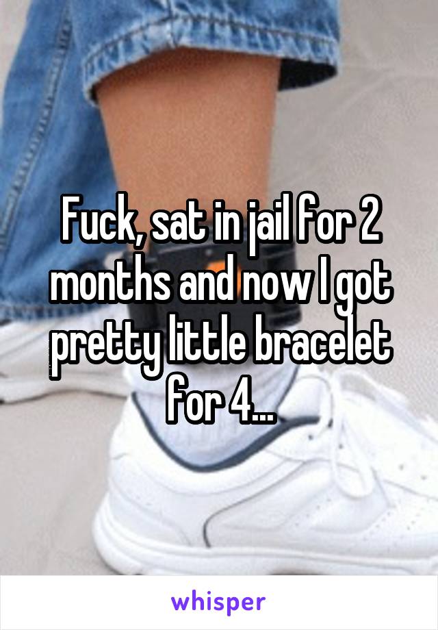 Fuck, sat in jail for 2 months and now I got pretty little bracelet for 4...