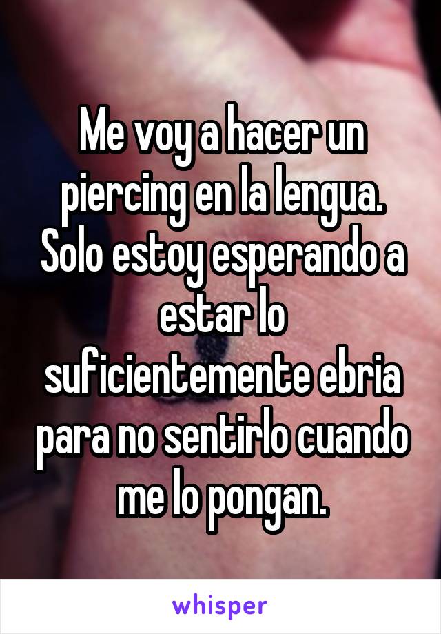 Me voy a hacer un piercing en la lengua. Solo estoy esperando a estar lo suficientemente ebria para no sentirlo cuando me lo pongan.