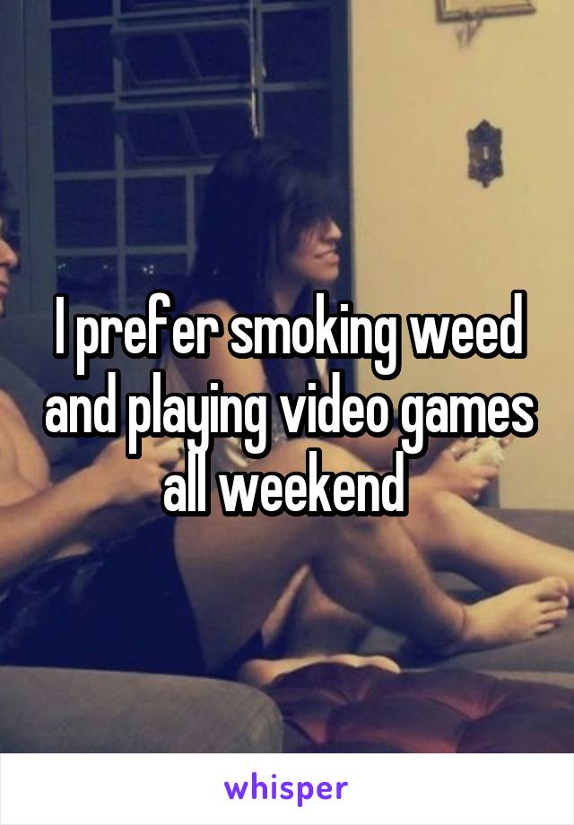 I prefer smoking weed and playing video games all weekend 