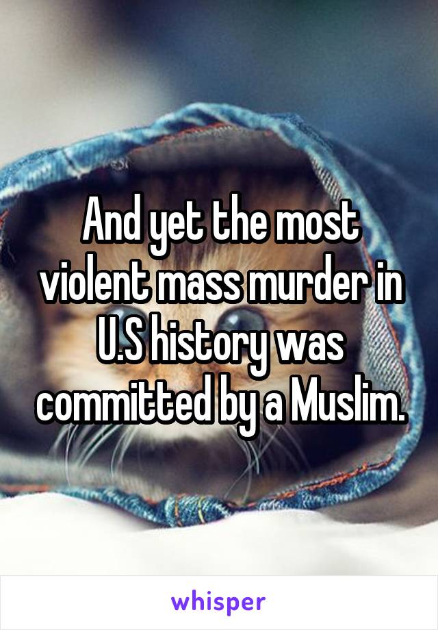 And yet the most violent mass murder in U.S history was committed by a Muslim.