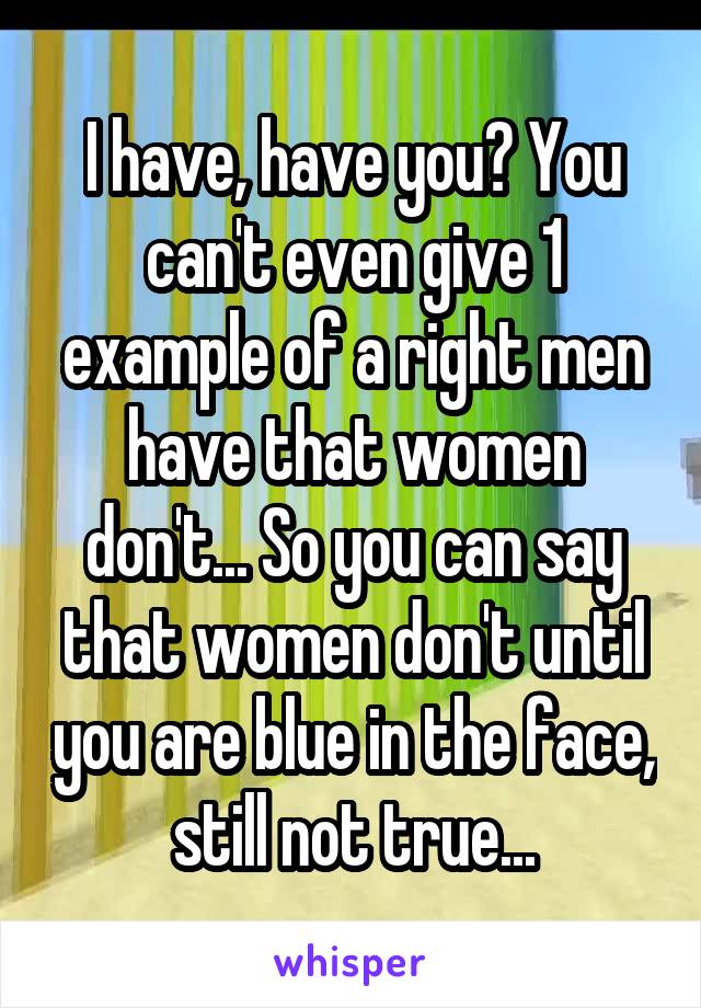 I have, have you? You can't even give 1 example of a right men have that women don't... So you can say that women don't until you are blue in the face, still not true...