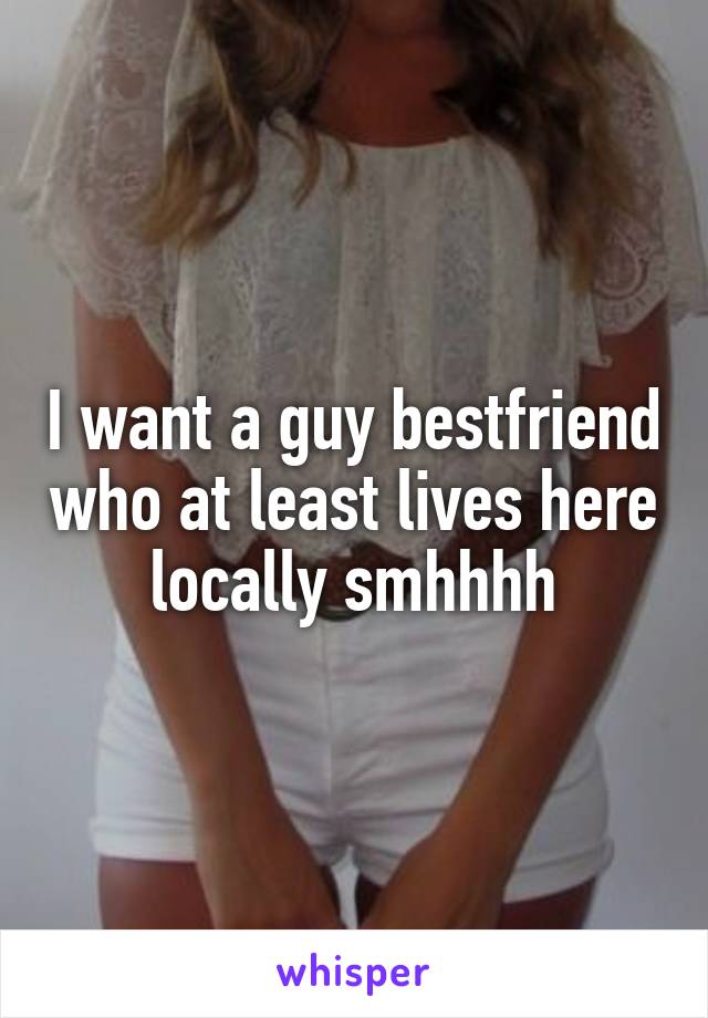 I want a guy bestfriend who at least lives here locally smhhhh