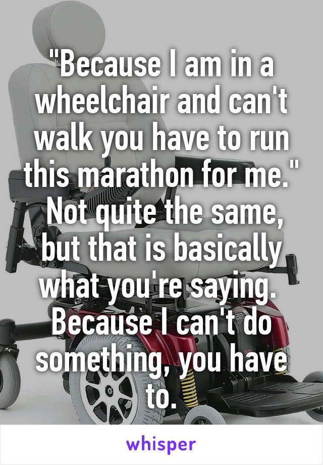 "Because I am in a wheelchair and can't walk you have to run this marathon for me."  Not quite the same, but that is basically what you're saying.  Because I can't do something, you have to.