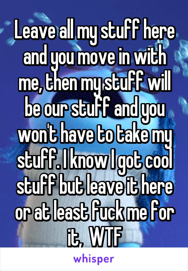 Leave all my stuff here and you move in with me, then my stuff will be our stuff and you won't have to take my stuff. I know I got cool stuff but leave it here or at least fuck me for it,  WTF