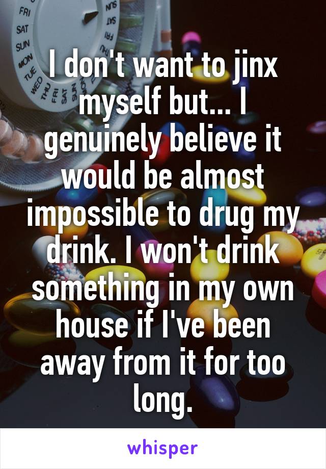 I don't want to jinx myself but... I genuinely believe it would be almost impossible to drug my drink. I won't drink something in my own house if I've been away from it for too long.